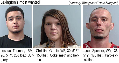 joshthom.jpg Lexington's most wanted (Bluegrass Crime Stoppers) Joshua Thomas, BM, 20, 5'7", 200 lbs, burglary; Chrstine Garcia, WF, 30, 5'6", 150 lbs, coke, meth and heroin; Jason Spencer, WM, 35, 5'9", 170 lbs, parole violation