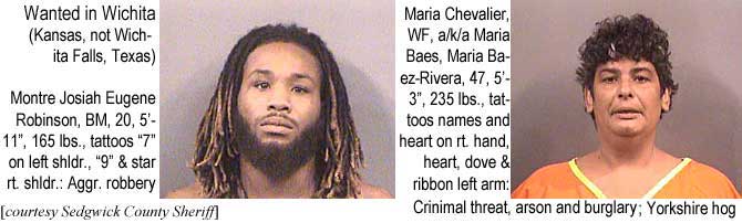 josiahma.jpg Wanted in Wichita (Kansas, not Wichita Falls, Texas): Montre Josiah Eugene Robinson, BM, 20, 5'11", 165 lbs, tattoos "7" on left shldr, "9" & star rt shldr, aggr robbery; Maria Chevalier, WF, a/k/a Maria Baes, Maria Baez Rivera, 47, 5' 3", 235 lbs, tattoos names and heart on rt hand, heart, dove & ribbon left arm, criminal threat, arson and burglary, Yorkshire hog (Sedgwick County Sheriff)