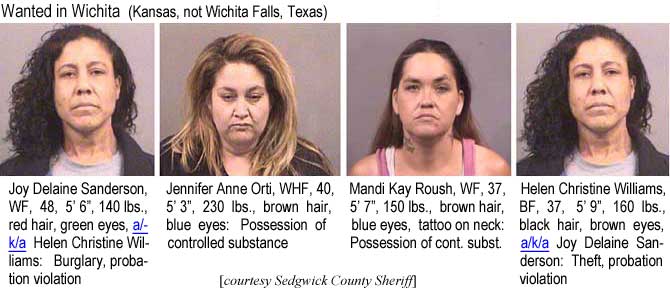 joyhelen.jpg Wanted in Wchita (Kansas, not Wichita Falls, Texas): Joy Delaine Sanderson, WF, 48, 5'6", 140 lbs, red hair, green eyes, a/k/a Helen Christine Williams, burglary, probation violation; Jennifer Anne Orti, WHF, 40, 5'3", 230 lbs, brown hair, blue eyes, possession of controlled substance; Mandi Kay Roush, WF, 37, 5'7", 150 lbs, brown hair, blue eyes, tattoo on neck, possession of controlled substance; Helen Christine Williams, BF, 37, 5'9", 160 lbs, black hair, brown eyes, a/k/a Joy Delaine Sanderson, theft, probation violation (Sedgwick County Sheriff)