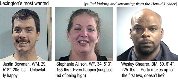 Lexington's most wanted (pulled kicking and screaming from the Herald-Leader): Justin Bowman, WM, 29, 5'8", 205 lbs, unlawfully happy; Stephanie Allison, WF, 34, 5'3", 165 lbs, even happier (suspected of being high; Wesley Shearer, BM, 50, 6'4", 225 lbs, sorta makes up for the first two, doesn't he?