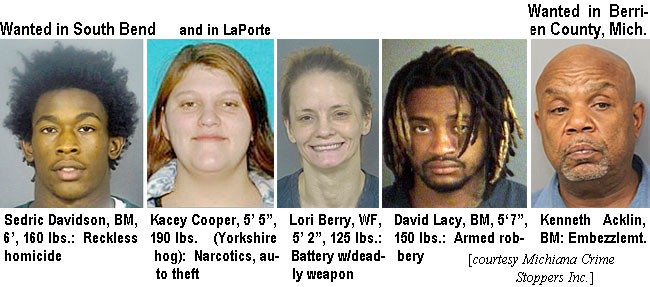 kaceycoo.jpg Wanted in South Bend: Sedric Davidson, BM, 6',160 lbs,reckless homicide; and in LaPorte: Kasey Cooper, 5'5', 190 lbs (Yorkshire hog), narcotics, auto theft; Lori Berry, WF, 5'2", 125 lbs, battery w/deadly weapon; Wanted in Berrien County, Mich.: Kenneth Acklin, BM, embezzlemt. (Michiana Crime Stoppers Inc.)