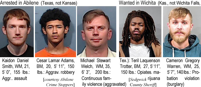 kaidonsm.jpg Arrested in Abilene (Texas, not Kansas) Kaidon Daniel Smith, WM, 12, 5'0", 155 lbs, aggr. assault; Cesar Lamar Adams, BM, 20, 5'11", 150 lbs, aggrav. robbery; Michael Stewart Welch, WM, 35, 6'3", 200 lbs, continuous family violence (aggravated) (Abilene Crime Stoppers); Wanted in Wichita (Kas., not Wichita Falls, Tex.), Teril Laquenson Trotter, BM, 27, 5'11", 150 lbs, opiates, marijuana; Cameson Gregory Warren, WM, 25, 5'7", 140 lbs, probation violation (burglary)