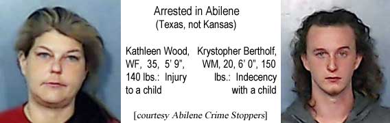 kathkrys.jpg Arrested in Abilene (Texas, not Kansas): Kathleen Wood, WF, 35, 5'9", 140 lbs, injury to a child; Krystopher Bertholf, WM, 20, 6'0", 150 lbs, indecency with a child (Abilene Crime Stoppers)