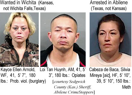 kaycelln.jpg Wanted in Wichita (Kansas, not Wichita Falls, Texas): Kayce Ellen Arnold, WF, 41, 5'7", 180 lbs, prob. viol. (burglary); Loi Tan Huynh, AM, 41, 5'3", 180 lbs, Opiates; Arrested in Abilene (Texas,not Kansas) Cabeza de Baca, Silvia Mireya [sic], HF, 5'10", 150 lbs, meth (Sedgwick County (Kas.) Sheriff, Abilene Crime Stoppers)