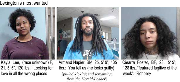 kaylarmc.jpg Lexington's most wanted: Kayla Lee, (race unknown) F, 21, 5'6", 5'5", 120 lbs, looking for love in all the wrong places; Armand Napier, BM, 25, 5'9", 135 lbs, you tell us (he looks guilty); Ciearra Foster, BF, 23, 5'5", 128 lbs, "featured fugitive of the week," robbery (pulled kicking and screaming from the Herald-Leader)