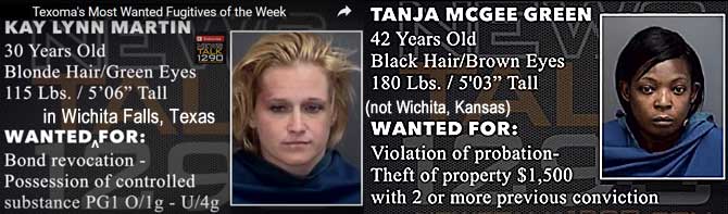 kaytanja.jpg Texoma's most wanted fugitives of the week, Wanted in Wichita Falls, Texas (not Wichita, Kansas): Kay Lynn Martin, 30, blonde, green eyes, 115 lbs, 5'6", bond revocation, possession of controlled substance pg1 o/1g - u/4g; tanja McGee Green, 42, black hair, brown eyes, 180 lbs, 5'3", violation of probation, theft of property $1,500 with 2 or more previous convictions