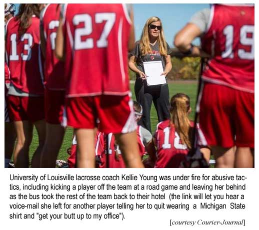 University of Louisville lacrosse coach Kellie Young was under fire for abusive tactics, including kicking a player off the team and leaving her behind at a road game as the bus took the rest of the team back to their hotel (the link will let you hear a voice-mail she left for another player telling her to quit wearing a Michigan State shirt and to "get your butt up to my office") (Courier-Journal)