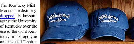 The Kentucky Mist Moonshine distillery dropped its lawsuit against the University of Kentucky over the use of the word Kentucky in its logotype on caps and T-shirts, which the university called a trademark violation. Mayebe it was the font the university was complaining about. In the meantime the university introduced a new logo of its own. . . ..
