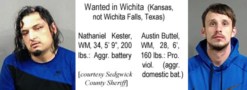 kesterbt.jpg Wanted in Wichita (Kansas, not Wichita Falls, Texas): Nathanial Kester, WM, 34, 5'9", 200 lbs, aggr. battery; Austin Buttel, WM, 28, 6', 160 lbs, parole viol. (aggr. domestic bat.) (Sedgwick County Sheriff)