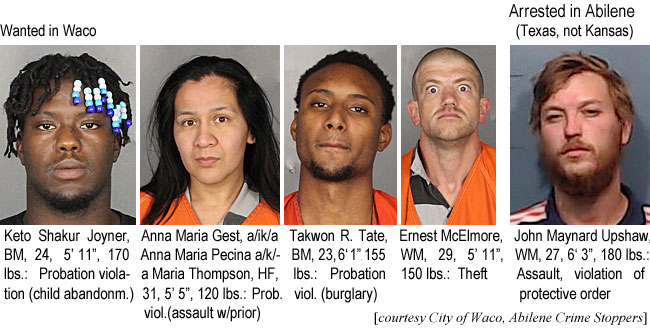 ketoshak.jpg Wanted in Waco: Keto Shakur Joyner, BM, 24, 5'11", 170 lbs, probation violation (child abandonm.); Anna Maria Gest a/k/a Anna Maria Pecina a/k/a Maria Thompson, HF, 31, 5'5", 120 lbs, prob. viol. (assault w/prior); Takwon R. Tate, BM, 23, 6'1", 155 lbs, probation viol. (burglary); Ernest McElmore, WM, 29, 5'11", 150 lbs, theft; Arrested in Abilene (Texas, not Kansas): John Maynard Upshaw, WM, 27, 6'3", 180 lbs, assault, violation of protective order (City of Waco, Abilene Crime Stoppers)