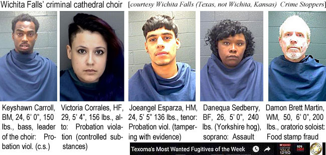 keyshawn.jpg Wichita Falls' criminal cathedral choir (Wichita      Falls (Texas, not Wichita, Kansas) Crime Stoppers): Keyshawn Carroll, bm, 24, 6'0",  150 lbs, bass, leader of the choir, probation viol. (c.s.); Victoria Corrales, HF, 29, 5'4", 156 lbs, alto, probation violation (controlled substances); Joeangel Esoparza, HM, 24, 5'5", 136 lbs, tenor, probation viol. (tampering with evidence); Danequa Sedberry, BF, 26, 5'0" 240 lbs (Yorkshire hog), soprano, assault; Damon Bret Masrtin, WM, 50, 6'0", 200 lbs, oratorio soloist, food stamp fraud (Texoma's most wanted fugitives of the week)