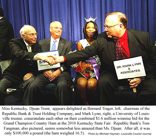 Miss Kentucky, Duan Trent, appears delighted as Bernard Trager, chairman of the Republic Bank & Trust Holding Company, and Mark Lynn, a University of Louisville trustee, congratulate each other on their combined $1.6 million winning bid for the Grand Champion Country Ham at the 2010 Kentucky State Fair; Republic Bank's Tom Fangman, also pictured, seems somewhat less amazed than Ms. Djuan; after all, it was only $100,000 a pound (the ham weighed 16.5) (Michael Hayman, Louisville Courier-Journal)