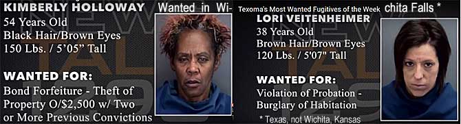 kimblori.jpg Wanted in Wichita Falls (Texas, not Wichita, Kansas), Texoma's most wanted fugitives of the week: Kimberly Holloway, 54, black hair, brown eyes, 150 lbs, 5'5", bond forfeiture, theft of property o/$2,500, two or more previous convictions; Lori Veitenheimer, 38, brown hair & eyas, 120 lbs, 5'7", violation of probations, burglary of habitation