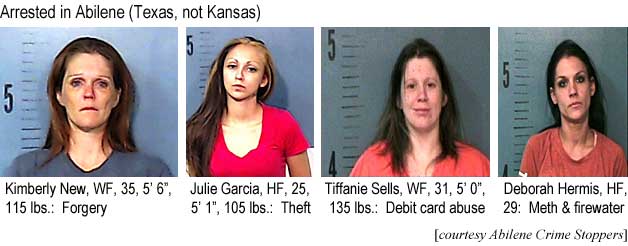 Arrested in Abilene (Texas, not Kansas): Kimberly New, WF, 35, 5'6", 115 lbs, forgery; Julie Garcia, HF, 25, 5'1", 105 lbs, theft; Tiffanie Sells, WF, 31, 5'0", 135 lbs, debit card abuse; Deborah Hermis, HF, 29, meth & firewater (Abilene Crime Stoppers)