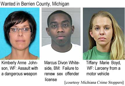 Wanted in Berrien County, Michigan: Kimberly Anne Johnson, WF, assault with a dangerous weapon; Marcus Divon Whiteside, BM, failure to renew sex offender license; Tiffany Marie Boyd, WF, larceny from a motor vehicle (Michiana Crime Stoppers)