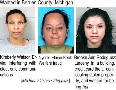 Wanted in Berrien County, Michigan: Kimberly Watson Ervin, interfering with electronic communications; Nycole Elaine Kent, welfare fraud; Brooke Ann Rodriguez, larceny in a building, credit card theft, concealing stolen property, and wanted for being hot (Michiana Crime Stoppers)