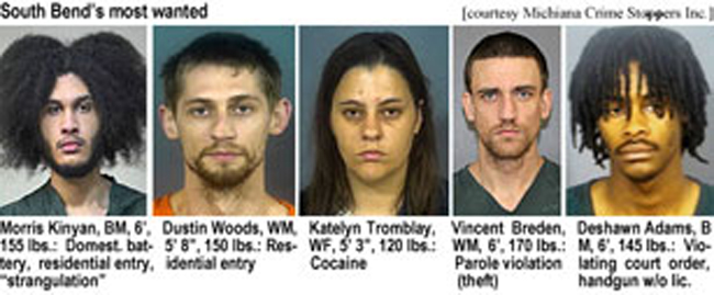 kinyanmo.jpg South Bend's most wanted (Michiana Crime Stoppers Inc.): Kinyan Moore, BM, 60, 6', 155 lbs, domest. battery, residential entry, "strangulation"; Dustin Woods, WM, 5' 8", 150 lbs, residential entry; Katelyn Tromblay, WF, 5'3", 120 lbs, cocaine; Vincent Breden, WM, 6'. 170 lbs, parole violation (theft); Deshawn Adams, BM, 6', 145 lbs, violating court order, handgun w/o lic.
