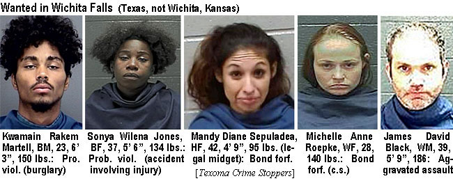 kwamainr.jpg Wanted in Wichita Falls (Kansas, not Wichita, Kansas): Kwamain Rakem Martell, BM, 23, 6'3", 150 lbs, Pro. viol (burglary); Sonya Wilene Jones, BF, 37, 5'6", 134 lbs, prob. viol. (accident involving injury); Mandy Diane Sepuladea, HF, 42, 4'9", 95 lbs (legal midget), bond forf., Michele Anne Reopke, WF, 28, 140 lbs, bond forf. (c.s.); James David Black, WM, 39, 5'9", 186, aggravated assault (Texoma Crime Stoppers)