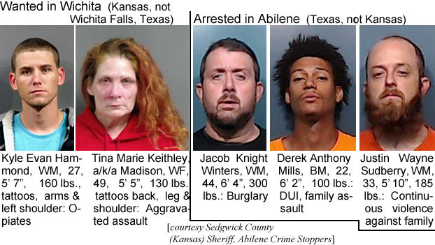 kyleevan.jpg Wanted in Wichita (Kansas, not Wichita Falls, Texas): Kyle Evan Hammond, WM, 27, 5'7", 160 lbs, tattoos, arms & left shoulder, Opiates; Tina Marie Keithley, @ Madison, WF, 49, 5'5", 130 lbs, tattoos back, leg & shoulder, aggravated assault; Arrested in Abilene (Texas, not Kansas): Jacob Knight Winters, WM, 44, 6'4", 300 lbs, burglary; Derek Anthony Mills, BM, 22, 6'2", 100 lbs, DUI, family assault; Justin Wayne Sudberry, WM, 33, 5'10", 185 lbs, continuous violance against family (Sedgwick County (Kansas) Sheriff; Abilene Crime Stoppers)