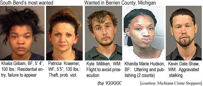 kylekhan.jpg South Bend's most wanted: Khalia Gilliam, BF, 5'4", 100 lbs, residential entry, failure to appear; Patricia Kraemer, WF, 5'5", 130 lbs, theft, prob. viol.; Wanted in Berrien County, Michigan: Kyle Milliken, WM, flight to avoid prosecution; Khanita Marie Hudson, BF, uttering and publishing (2 counts); Kevin Dale Shaw, WM, aggravated assault, the 'KKKKK' (Michiana Crime Stoppers)