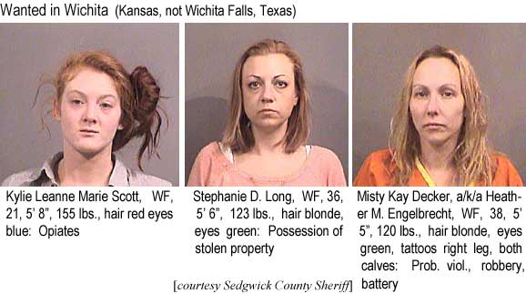 kylsteph.jpg Wanted in Wichita (Kansas, not Wichita Falls, Texas): Kyliue Leanne Marie Scott, WF, 21, 5'8", 155 lbs, hair red eyes blue, opiates: Stephanie D. Long, WF, 36, 5'6", hair blonde eyes green, possession of stolen property; Misty Kay Decker a/k/a Heather M. Engelbrecht, WF, 38, 5'5", 120 lbs, hair blonde, eyes green, tattoos right leg, both calves, prob. viol., robbery, battery (Sedgwick County Sheriff)