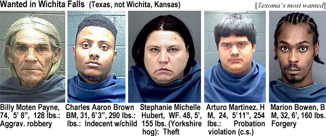 kyokokok.jpg Wanted in Wichita Falls (Texas, not Wichita,Kansas: Billy Moten Payne,, 74, 5'8", 128 lbs, aggrav robbery; Charles Aaron Brown, BM, 31, 6'3", 290 lbs, indecent w/whild; Stephanie Michelle Hubert, WF, 48, 5', 155 lbs (Yorkshire hog), theft; Auturo Martinez, HM, 24, 5' 11", 254 lbs, probation violation (c.s.); Marion Brown, BM, 32, 6', 160 lbs, forgery