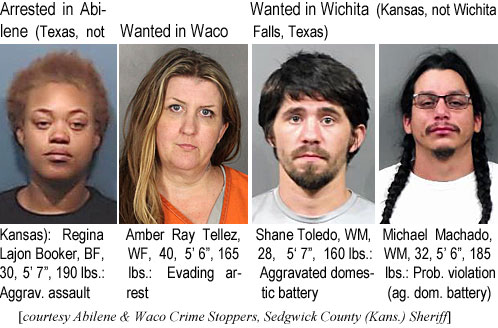 lajonboo.jpg Arrested in Abilene (Texas, not Kansas): Regina Lajon Booker, BF, 30, 5'7", 190 lbs, aggrav. assault; Wanted in Waco: Amber Ray Tellez, WF, 40, 5'6", 165 lbs, evading arrest; Wanted in Wichita (Kansas, not Wichita Falls,Texas): Shane Toledo, WM, 28, 5'7", 160 lbs, aggravated domestic battery; Michael Machado, WM, 32, 5'6", 185 lbs, prob. violation (ag. dom. battery) (Abilene & Waco Crime Stoppers, Sedgwick County (Kans.) Sheriff)