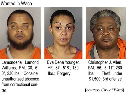 Wanted in Waco: Lamonderia Lamond Williams, BM, 30, 6'0", 230 lbs, cocaine, unauthorized absence from correctional center; Eva Dena Younger, HF, 37, 5'6", 150 lbs, forgery; Christopher J. Allen, BM, 56, 5'11", 260 lbs, theft under $1,500, 3rd offense (City of Waco)
