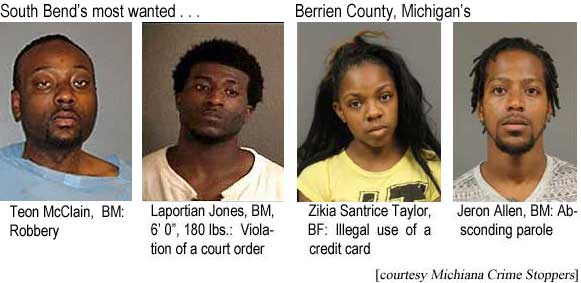 South Bend's most wanted: Teon McClain, BM, robbery; Laportian Jones, BM, 6'0", 180 lbs, violation of a court order; . . . Berrien County, Michigan's:  Zikia Santrice Taylor, BF, illiegal use of a credit card; Jeron Allen, BF, absconding parole (Michiana Crime Stoppers)