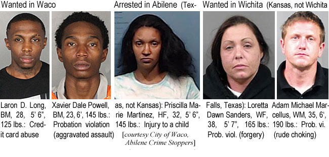 laronxav.jpg Wanted in Waco; Arrested in Abilene (Texas, not Kansas); Wanted in Wichita (Kansas, not Wichita Falls, Texas): Laron D. Long, BM, 28, 5'6", 125 lbs, credit card abuse; Xavier Dale Powell, BM, 23, 6', 145 lbs, probation violation (aggravated assault); Priscilla Marie Martinez, HF, 32, 5'6", 145 lbs, injury to a child; Loretta Dawn Sanders, WF, 38, 5'7", 165 lbs, prob viol (forgery); Adam Michael Marcellus, WM, 35, 6', 190 lbs, prob vi (rude choking) (City of Waco, Abilene Crime Stoppers, Sedgwick County (Kas.) Sheriff)