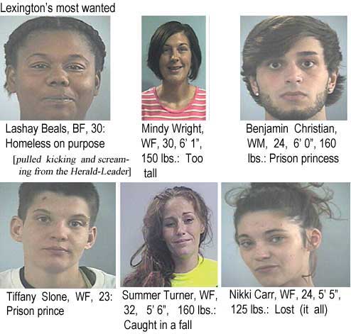 lashatif.jpg Lexington's most wanted: Lashay Beals, BF, 30, homeless on purpose; Mindy Wright, WF, 30, 6'1", 150 lbs, too tall; Benjamin Christian, WM, 24, 6'0", 160 lbs, prison princess; Tiffany Slone, WF, 23, prison prince; Summer Turner, WF, 32, 5'6", 160 lbs, caught in a fall; Nikki Carr, WF, 24, 5'5", 125 lbs, lost (it all) (pulled kicking & screaming from the Herald-Leader)
