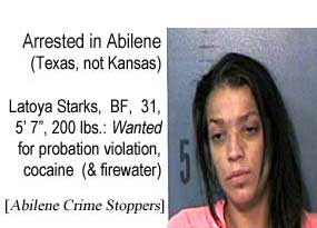 Arrested in Abilene (Texas, not Kansas): Latoya Starks, BF, 31, 5'7", 100 lbs, wanted for probation violation, cocaine (& firewater) (Abilene Crime Stoppers)
