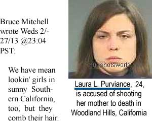 Bruce Mitchell wrote Weds 2/27/13 @23:04 PST: We have mean lookin' girls in sunny Southern California, too, but they comb their hair: Laura L. Purviance, 24, is accused of shooting her mother to death in Woodland Hills, California