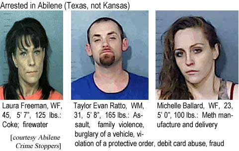Arrested in Abilene (Texas, not Kansas): Laura Freeman, WF, 45, 5'7", 125 lbs, Coke, firewater; Taylor Evan Ratto, WM, 31, 5'8", 165 lbs, assault, family violence, burglary of a vehicle, violation of a protective order, debit card abuse, fraud; Michelle Ballard, WF, 23, 5'0", 100 lbs, meth manufacture and delivery (Abilene Crime Stoppers)