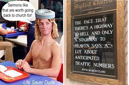 lifehigh.jpg "Sermons like that are worth going back to church for!" Life Saver Dude "The fact that there's a Highway to Hell and only a Stairway to Heaven says a lot about anticipated traffic"