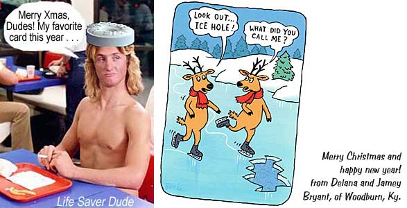 lifehole.jpg Life Saver Dude: "Merry Xmas, Dudes! My favorite card this year . . . " "Look out . . . ICE HOLE!" "What did you call me?" Merry Christmas and happy new year! from Delana and Jamey Bryant, of Woodburn, Ky.