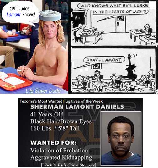 lifemont.jpg Life Saver Dude: 'OK, Dudes, Lamont knows!' Who knows what evil lurks in the hearts of men? OK, Lamont! Texoma's most wanted: Sherman Lamont Daniels, 41, black hair, brown eyes, 160 lbs, 5'8", wanted for violation of probation, aggravated kidnapping (Wichita Falls Crime Stoppers)