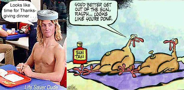 lifeturk.jpg "You'd better get out of the sun, Ralph - looks like you'r done" Life Saver Dude: Looks like time for Thanksgiving dinnerlifeturk.jpg "You'd better get out of the sun, Ralph - looks like you'r done" Life Saver Dude: Looks like time for Thanksgiving dinnerlifeturk.jpg "You'd better get out of the sun, Ralph -