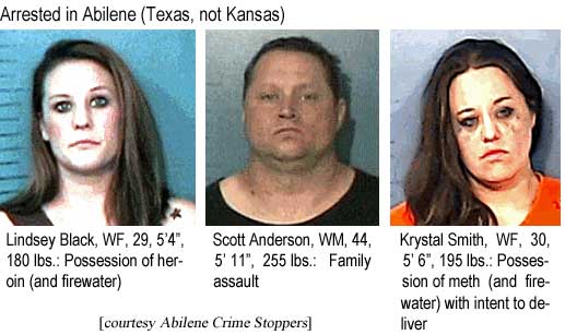 linscokr.jpg Arrested in Abilene: (Texas, not Kansas): Lindsey Black, WF, 29, 5'4", 180 lbs, possession of heroin (and firewater); Scott Anderson, WM, 44, 5'11", 255 lbs, family assault; Kristal Smith, WF, 50, 5'6", 195 lbs, possession of meth (and firewater) with intent to deliver (Abilene Crime Stoppers)