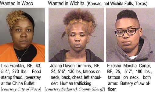 lisajela.jpg Wanted in Waco: Lisa Franklin, BF, 43, 5'4", 270 lbs, food stamp fraud, overstay at the China Buffet (City of Waco); Wanted in Wichita (Kansas, not Wichita Falls, Texas): Jelana Davon Timmins, BF, 24, 5'5", 130 lbs, tattoos on neck, back, chest, left shoulder, human trafficking; Eresha Marsha Carter, BF, 25, 5'7", 180 lbs, tattoos on neck, both arms, battery of law officer (Sedgwick County Sheriff)