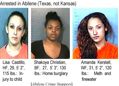Arrested in Abilene (Texas, not Kansas): Lisa Castillo, HF, 29, 5'2", 115 lbs, injury to child; Shakoya Christian, BF, 27, 5'3", 130 lbs, home burglary; Amanda Kerstell, WF, 31, 5'2", 120 lbs, meth and firewater (Abilene Crime Stoppers)