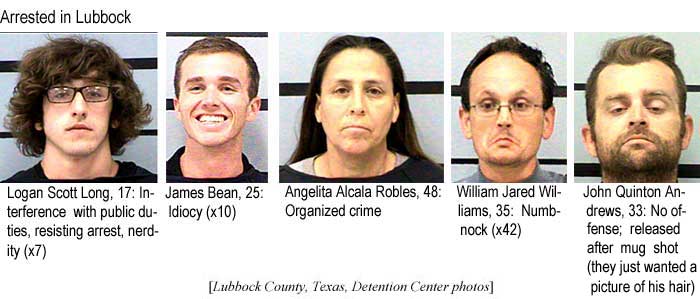Arrested in Lubbock: Logan Scott Long, 17: Interference with public duties, resisting arrest, nerdity (x7); James Bean, 25: Idiocy (x10); Angelita Alcala Robles, 48, organized crime; William Jared Williams, 35, numbnock (x42); John Quinton Andrews, 33, no offense, released after mug shot (they just wanted a picture of his hair) (Lubbock County Texas Detention Center photos)