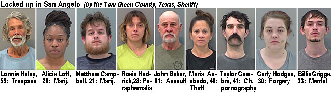 lonnieh2.jpg Locked up in San Angelo (by the Tom Green County, Texas, Sheriff): Lonnie Haley, 59, trespass; Alicia Lott, 20, marij.; Matthew Campbell, 21, marij.; Rosie Hedrick, 28, paraphernalia; John Baker, 61, assault; Maria Asebedo, 48, theft; Taylor Cambre, 41, ch. pornography; Carly Hodges, 30, forgery; Billie Griggs, 33, mental