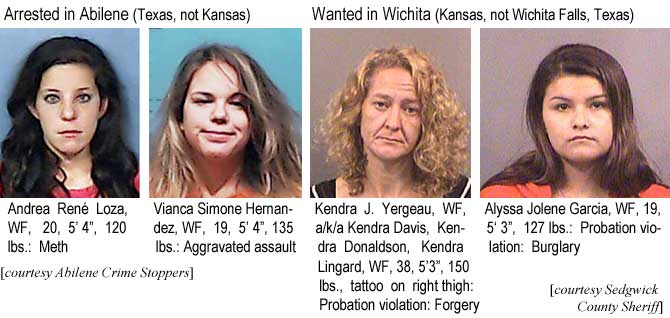 lozavian.jpg Arrested in Abilene (Texas, not Kansas): Andrea René Loza, WF, 20, 5'4", 120 lbs, meth; Vianca Simone Hernandez, WF, 19, 5'4", 135 lbs, aggravated assault (Abilene Crime Stoppers); Wanted in Wichita (Kansas, not Wichita Falls, Texas): Kendra J. Yergeau, WF, a/k/a Kendra Davis, Kendra Donaldson, Kendra Lingard, WF, 38, 5'3", 150 lbs, tattoo on right thigh, probation violation, forgery; Alyssa Jolene Garcia, WF, 19, 5'3", 127 lbs, probation violation, burglary (Sedgwick County Sheriff)