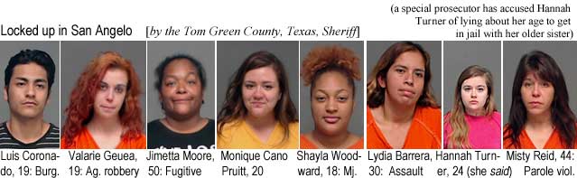 luvalari.jpg Locked up in San Angelo (by the Tom Green County Texas Sheriff) (a special prosecutor charged Hannah Turner with lying about her age to get in jail with her older sister): Luis Cordoba, Valarie Geuea, 19, ag. robbery; Jimetta Moore, 50, fugitive; Monique Cano Pruitt, 20; Shayla Woodward, 18, mj.; Lydia Barrera, 30, assault; Hannah Turner, 24 (she said); Misty Reid, 44, parole viol.