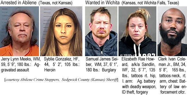 lynnmeek.jpg Arrested in Abilene (Texas, not Kansas): Jerry Lynn Meeks, WM, 59, 5'9", 180 lbs, aggravated assault; Syblie Gonzalez, HF, 44, 5'2", 105 lbs, heroin; Wanted in Wichita (Kansas, not Wichita Falls, Texas): Samuel James Seiber, WM, 37, 6'1", 180 lbs, burglary; Elizabeth Rae Howard, a/ik/a Sandlin, WF, 32, 5'7", 135 lbs, tattoos rt. hip, l. arm, ag. battery with deadly weapon, ID theft, forgery; Clark Ivan Coleman Jr., BM, 34, 5'8", 165 lbs, tattoos neck, rt arm, chest, battery of law enforcement ofcr. (Abilene Crime Stoppers, Sedgwick County (Kansas) Sheriff)