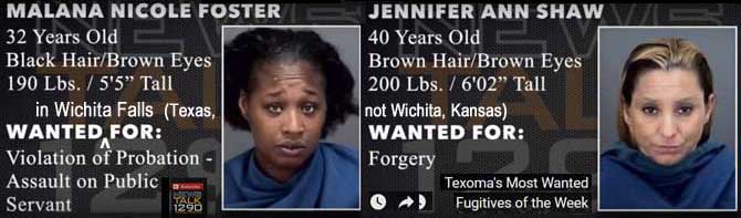malanaj.jpg Texoma's most wanted fugitives of the week, wanted in Wichita Falls (Texas, not Wichita, Kansas): Malana Nicole Foster, 32, black hair brown eyes, 190 lbs, 5'5", violation of probation, assault on public servant; Jennifeer ann Shaw, 40, brown hair eyes, 200 lbs, 6'2", forgery