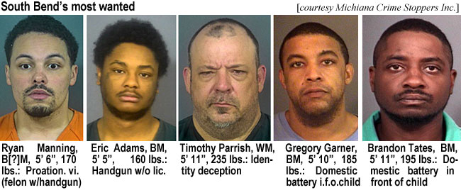 mannryan.jpg South Bend's most wanted (courtesy Michiana Crime Stoppers Inc.): Ryan Manning, B(?)M,, 5'6", 170 lbs, probation vi. (felon w/handgun); Eric Adams, BM, 5'5", 160 lbs, handgun w/o lic.; Timothy Parrish, WM, 5'11", 235 lbs, identify deception; Gregory Garner, BM, 5'10", 185 lbs, domestic battery i.f.o. child; Brandon Tates, BM,  5'11", 195 lbs, domestic battery in front of child
