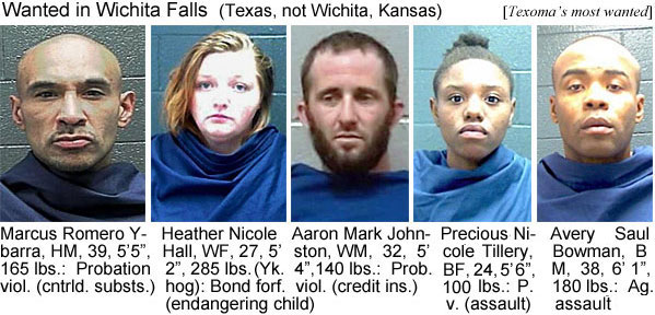 marcusro.jpg Wanted in Wichita Falls (Texas, not Wichita Kansas) (Texoma's most wanted): Marcuse Romero Ybarra, HM, 5'5", 165 lbs, probation viol. (cntrld. substs.); Heather Nicole Hall, WF, 5'2", 285 lbs, (Yk. hog), bond forf., endangering child; Aaron Mark Johnston, WM, 32, 5'4", 140 lbs, prob. viol. (credit inss.); Precious Nicole Tillery, BF, 24, 5'6", 100 lbs, p.v. (assault); Avery Saul Bowman,BM, 38, 6'1", 180 lbs, ag. assault