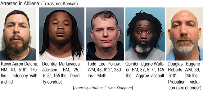 markavio.jpg Arrested in Abilene (Texas, not Kansas): Kevin Aaron Deluna, HM, 41, 5'6", 170 lbs, indecency with a child; Deuntre Markavious Jackson, BM, 25, 5'8:, 165 lbs, deadly conduct; Todd Lee Pollow, WM, 48, 6'2", 230 lbs, meth; Quinton Ugene Walker, BM, 37, 5'7", 145 lbs, aggrav.assault; Douglas Eugene Roberts, WM, 39, 6'0", 245 lbs, probation violation (sex offender)